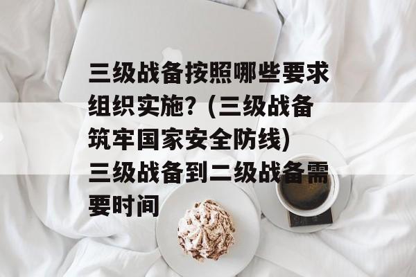 三级战备按照哪些要求组织实施？(三级战备筑牢国家安全防线) 三级战备到二级战备需要时间