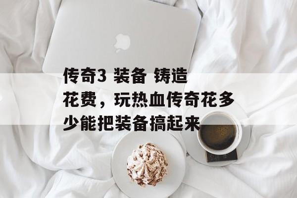 传奇3 装备 铸造 花费，玩热血传奇花多少能把装备搞起来