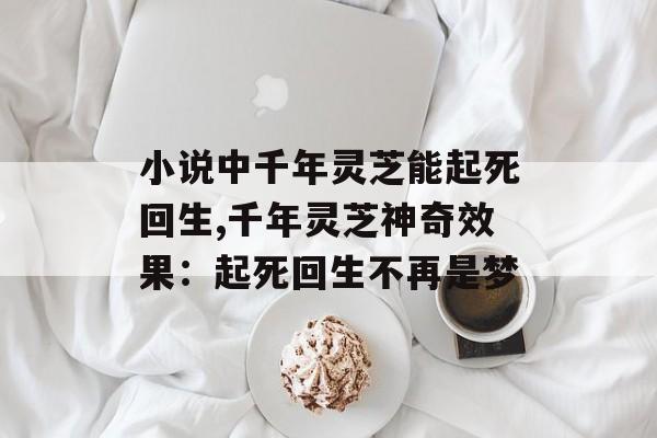小说中千年灵芝能起死回生,千年灵芝神奇效果：起死回生不再是梦