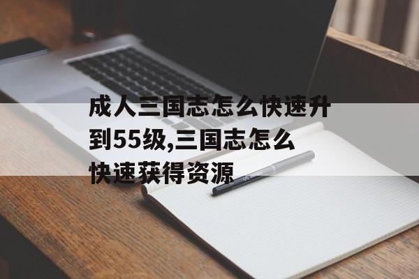 成人三国志怎么快速升到55级,三国志怎么快速获得资源
