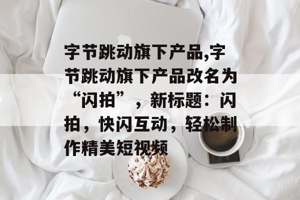 字节跳动旗下产品,字节跳动旗下产品改名为“闪拍”，新标题：闪拍，快闪互动，轻松制作精美短视频