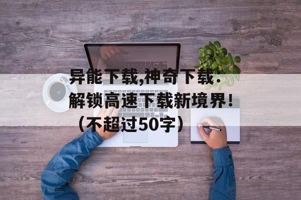 异能下载,神奇下载：解锁高速下载新境界！（不超过50字）