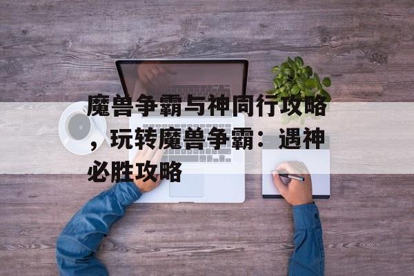 魔兽争霸与神同行攻略，玩转魔兽争霸：遇神必胜攻略