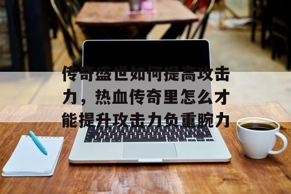传奇盛世如何提高攻击力,热血传奇里怎么才能提升攻击力负重腕力 传奇盛世如何提高攻击力,热血传奇里怎么才能提升攻击力负重腕力