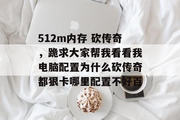 512m内存 砍传奇,跪求大家帮我看看我电脑配置为什么砍传奇都狠卡哪里配置不好百 512m内存 砍传奇,跪求大家帮我看看我电脑配置为什么砍传奇都狠卡哪里配置不好百