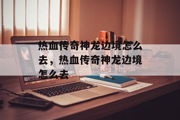 热血传奇神龙边境怎么去,热血传奇神龙边境怎么去 热血传奇神龙边境怎么去,热血传奇神龙边境怎么去