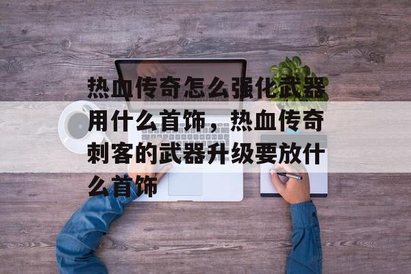热血传奇怎么强化武器用什么首饰,热血传奇刺客的武器升级要放什么首饰 热血传奇怎么强化武器用什么首饰,热血传奇刺客的武器升级要放什么首饰