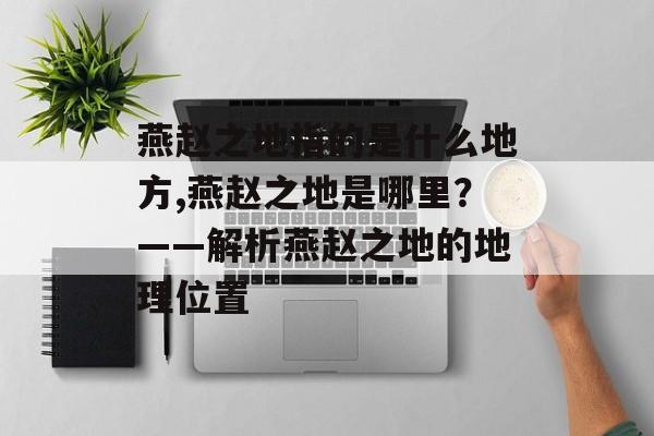燕赵之地指的是什么地方,燕赵之地是哪里？——解析燕赵之地的地理位置