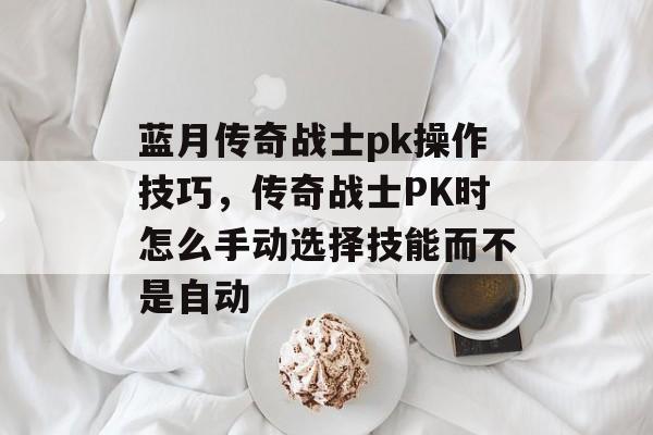 蓝月传奇战士pk操作技巧,传奇战士PK时怎么手动选择技能而不是自动 蓝月传奇战士pk操作技巧,传奇战士PK时怎么手动选择技能而不是自动