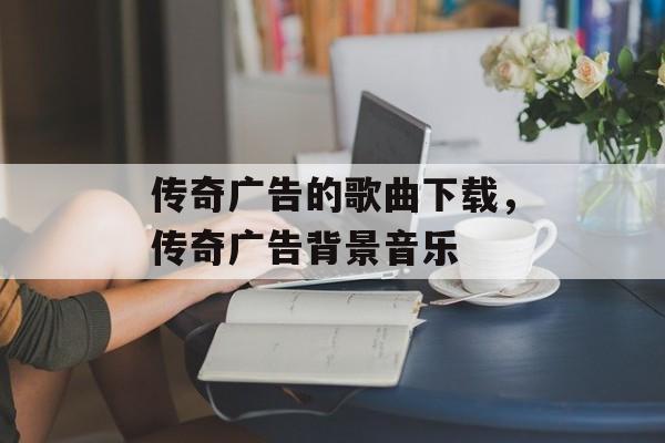 传奇广告的歌曲下载,传奇广告背景音乐 传奇广告的歌曲下载,传奇广告背景音乐