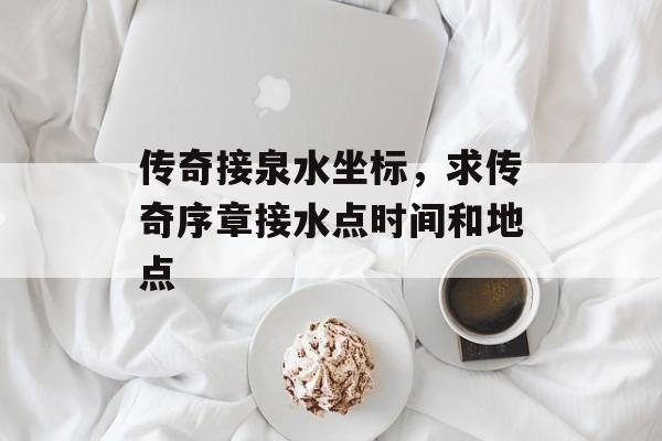 传奇接泉水坐标,求传奇序章接水点时间和地点 传奇接泉水坐标,求传奇序章接水点时间和地点
