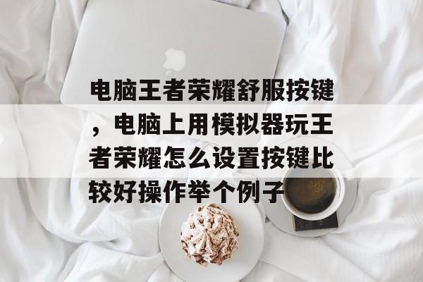 电脑王者荣耀舒服按键,电脑上用模拟器玩王者荣耀怎么设置按键比较好操作举个例子 电脑王者荣耀舒服按键,电脑上用模拟器玩王者荣耀怎么设置按键比较好操作举个例子