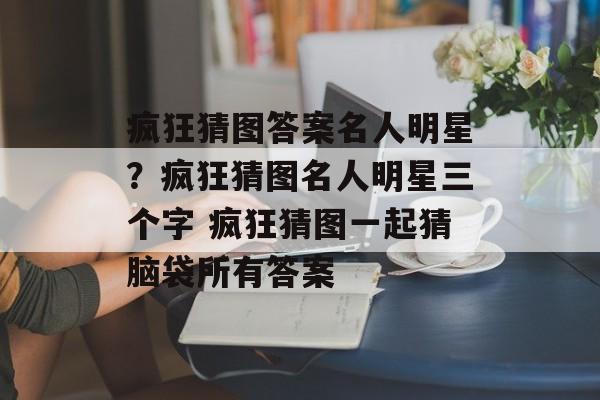 疯狂猜图答案名人明星？疯狂猜图名人明星三个字 疯狂猜图一起猜脑袋所有答案