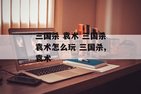 三国杀 袁术 三国杀袁术怎么玩 三国杀,袁术