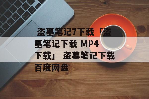  盗墓笔记7下载「盗墓笔记下载 MP4 下载」 盗墓笔记下载百度网盘
