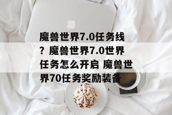 魔兽世界7.0任务线？魔兽世界7.0世界任务怎么开启 魔兽世界70任务奖励装备