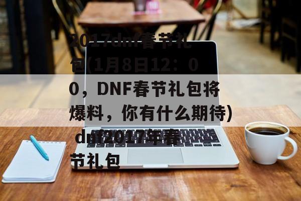 2017dnf春节礼包(1月8日12：00，DNF春节礼包将爆料，你有什么期待) dnf2017年春节礼包