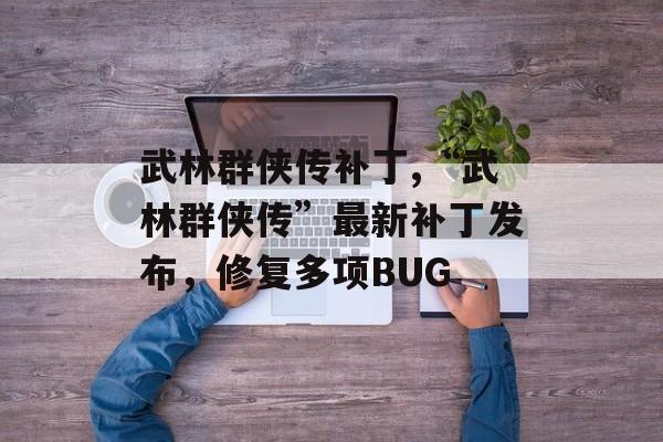 武林群侠传补丁,“武林群侠传”最新补丁发布，修复多项BUG