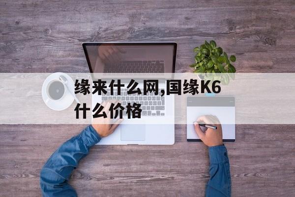 缘来什么网,国缘K6什么价格