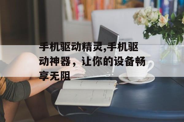 手机驱动精灵,手机驱动神器，让你的设备畅享无阻