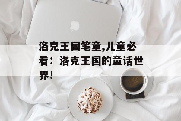 洛克王国笔童,儿童必看：洛克王国的童话世界！