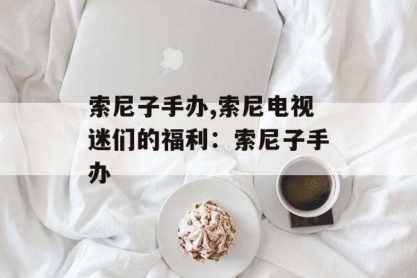 索尼子手办,索尼电视迷们的福利：索尼子手办