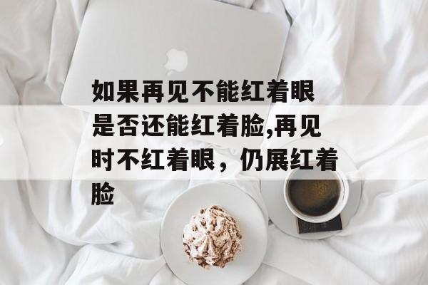 如果再见不能红着眼 是否还能红着脸,再见时不红着眼，仍展红着脸