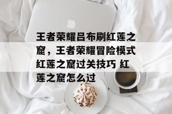 王者荣耀吕布刷红莲之窟,王者荣耀冒险模式红莲之窟过关技巧 红莲之窟怎么过 王者荣耀吕布刷红莲之窟,王者荣耀冒险模式红莲之窟过关技巧 红莲之窟怎么过