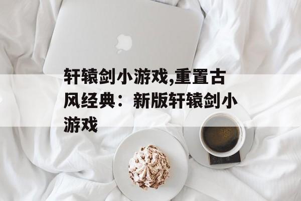 轩辕剑小游戏,重置古风经典：新版轩辕剑小游戏
