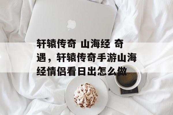 轩辕传奇 山海经 奇遇,轩辕传奇手游山海经情侣看日出怎么做 轩辕传奇 山海经 奇遇,轩辕传奇手游山海经情侣看日出怎么做