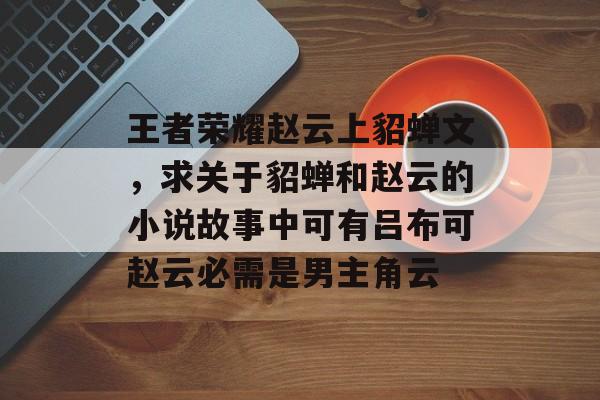 王者荣耀赵云上貂蝉文,求关于貂蝉和赵云的小说故事中可有吕布可赵云必需是男主角云 王者荣耀赵云上貂蝉文,求关于貂蝉和赵云的小说故事中可有吕布可赵云必需是男主角云
