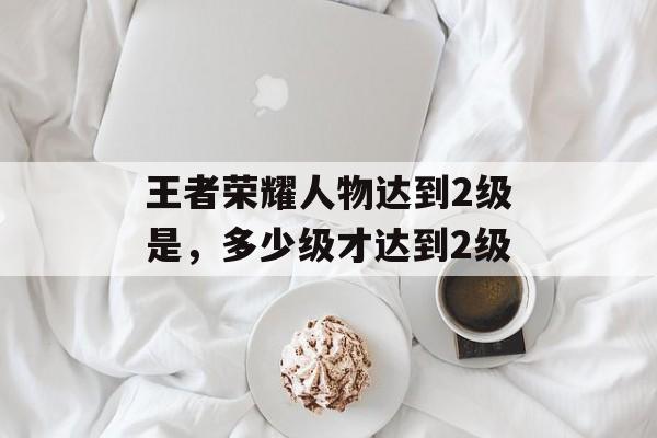 王者荣耀人物达到2级是,多少级才达到2级 王者荣耀人物达到2级是,多少级才达到2级