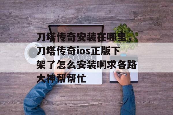 刀塔传奇安装在哪里,刀塔传奇ios正版下架了怎么安装啊求各路大神帮帮忙 刀塔传奇安装在哪里,刀塔传奇ios正版下架了怎么安装啊求各路大神帮帮忙