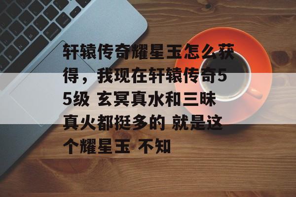 轩辕传奇耀星玉怎么获得,我现在轩辕传奇55级 玄冥真水和三昧真火都挺多的 就是这个耀星玉 不知 轩辕传奇耀星玉怎么获得,我现在轩辕传奇55级 玄冥真水和三昧真火都挺多的 就是这个耀星玉 不知