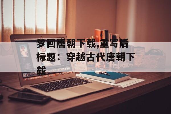 梦回唐朝下载,重写后标题：穿越古代唐朝下载