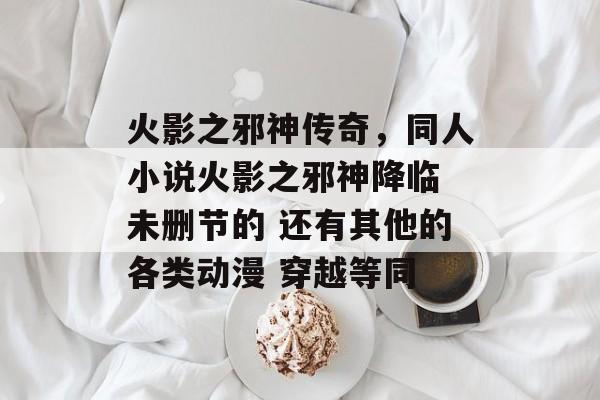火影之邪神传奇,同人小说火影之邪神降临 未删节的 还有其他的各类动漫 穿越等同 火影之邪神传奇,同人小说火影之邪神降临 未删节的 还有其他的各类动漫 穿越等同
