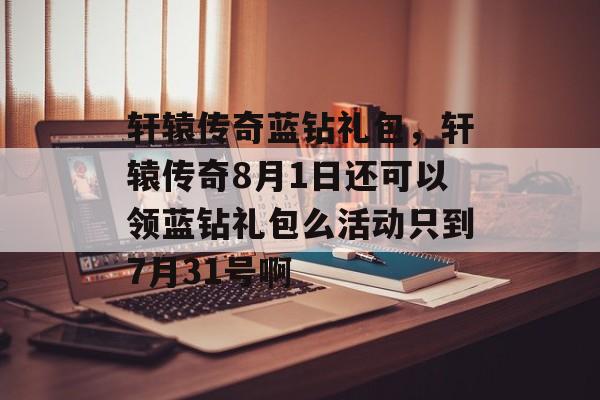 轩辕传奇蓝钻礼包,轩辕传奇8月1日还可以领蓝钻礼包么活动只到7月31号啊 轩辕传奇蓝钻礼包,轩辕传奇8月1日还可以领蓝钻礼包么活动只到7月31号啊