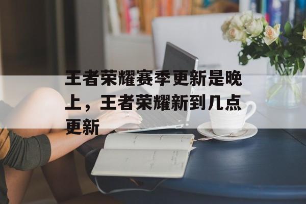 王者荣耀赛季更新是晚上,王者荣耀新到几点更新 王者荣耀赛季更新是晚上,王者荣耀新到几点更新