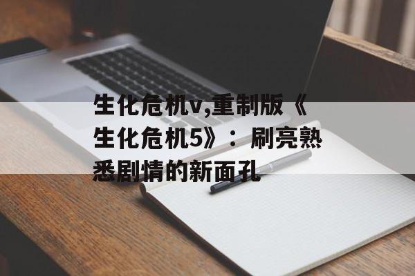 生化危机v,重制版《生化危机5》：刷亮熟悉剧情的新面孔