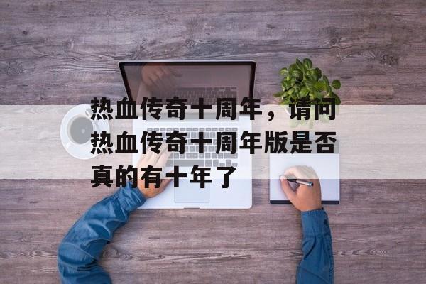 热血传奇十周年,请问热血传奇十周年版是否真的有十年了 热血传奇十周年,请问热血传奇十周年版是否真的有十年了