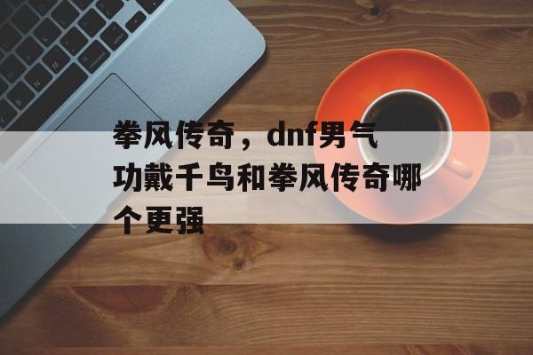 拳风传奇,dnf男气功戴千鸟和拳风传奇哪个更强 拳风传奇,dnf男气功戴千鸟和拳风传奇哪个更强