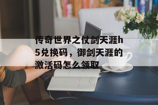 传奇世界之仗剑天涯h5兑换码,御剑天涯的激活码怎么领取 传奇世界之仗剑天涯h5兑换码,御剑天涯的激活码怎么领取
