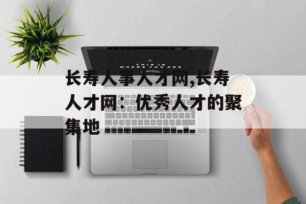 长寿人事人才网,长寿人才网：优秀人才的聚集地