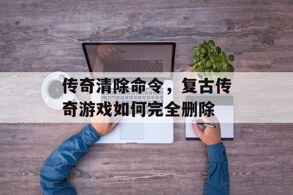 传奇清除命令，复古传奇游戏如何完全删除