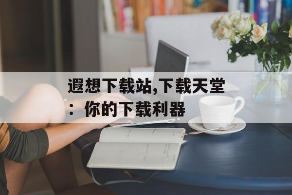 遐想下载站,下载天堂：你的下载利器