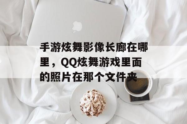 手游炫舞影像长廊在哪里,QQ炫舞游戏里面的照片在那个文件夹 手游炫舞影像长廊在哪里,QQ炫舞游戏里面的照片在那个文件夹