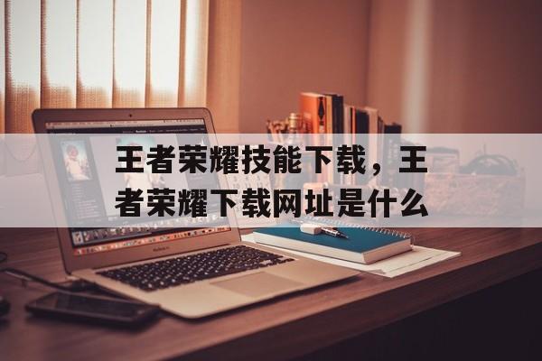 王者荣耀技能下载,王者荣耀下载网址是什么 王者荣耀技能下载,王者荣耀下载网址是什么