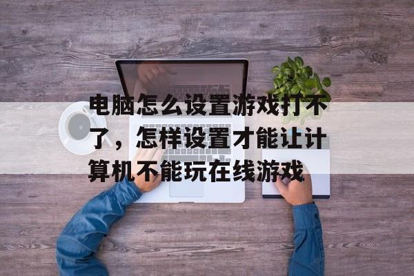 电脑怎么设置游戏打不了,怎样设置才能让计算机不能玩在线游戏 电脑怎么设置游戏打不了,怎样设置才能让计算机不能玩在线游戏