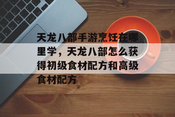 天龙八部手游烹饪在哪里学,天龙八部怎么获得初级食材配方和高级食材配方 天龙八部手游烹饪在哪里学,天龙八部怎么获得初级食材配方和高级食材配方