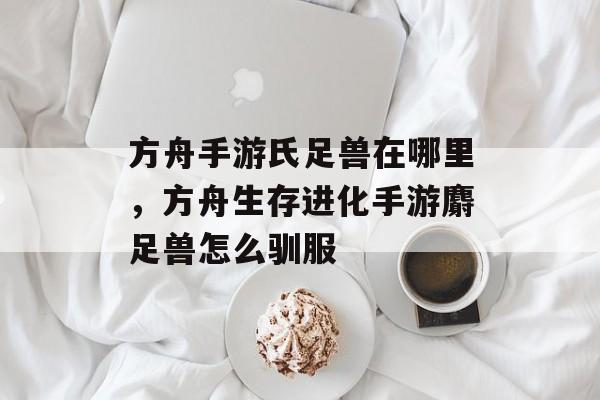 方舟手游氏足兽在哪里,方舟生存进化手游麝足兽怎么驯服 方舟手游氏足兽在哪里,方舟生存进化手游麝足兽怎么驯服